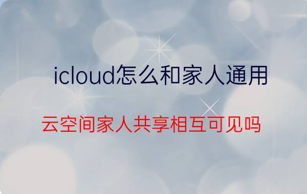 icloud怎么和家人通用 云空间家人共享相互可见吗？